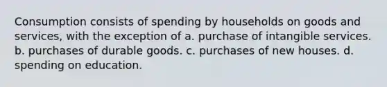 Consumption consists of spending by households on goods and services, with the exception of a. purchase of intangible services. b. purchases of durable goods. c. purchases of new houses. d. spending on education.