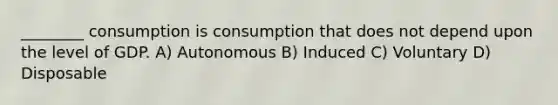 ________ consumption is consumption that does not depend upon the level of GDP. A) Autonomous B) Induced C) Voluntary D) Disposable