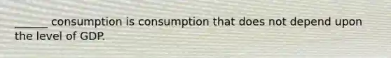 ______ consumption is consumption that does not depend upon the level of GDP.