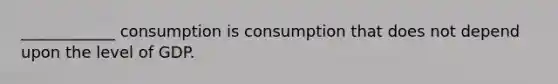 ____________ consumption is consumption that does not depend upon the level of GDP.