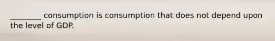 ​________ consumption is consumption that does not depend upon the level of GDP.