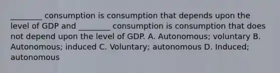 ________ consumption is consumption that depends upon the level of GDP and​ ________ consumption is consumption that does not depend upon the level of GDP. A. ​Autonomous; voluntary B. ​Autonomous; induced C. ​Voluntary; autonomous D. ​Induced; autonomous