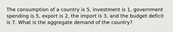 The consumption of a country is 5, investment is 1, government spending is 5, export is 2, the import is 3, and the budget deficit is 7. What is the aggregate demand of the country?