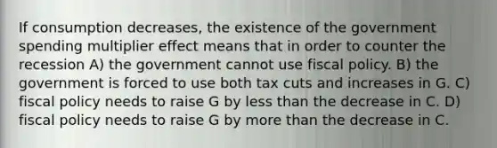 If consumption decreases, the existence of the government spending multiplier effect means that in order to counter the recession A) the government cannot use fiscal policy. B) the government is forced to use both tax cuts and increases in G. C) fiscal policy needs to raise G by less than the decrease in C. D) fiscal policy needs to raise G by more than the decrease in C.