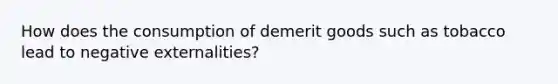 How does the consumption of demerit goods such as tobacco lead to negative externalities?