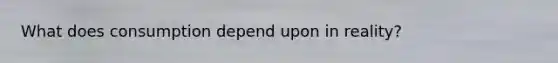 What does consumption depend upon in reality?
