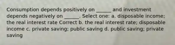 Consumption depends positively on ______ and investment depends negatively on ______. Select one: a. disposable income; the real interest rate Correct b. the real interest rate; disposable income c. private saving; public saving d. public saving; private saving