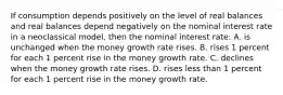 If consumption depends positively on the level of real balances and real balances depend negatively on the nominal interest rate in a neoclassical model, then the nominal interest rate: A. is unchanged when the money growth rate rises. B. rises 1 percent for each 1 percent rise in the money growth rate. C. declines when the money growth rate rises. D. rises less than 1 percent for each 1 percent rise in the money growth rate.