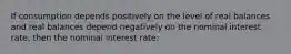 If consumption depends positively on the level of real balances and real balances depend negatively on the nominal interest rate, then the nominal interest rate: