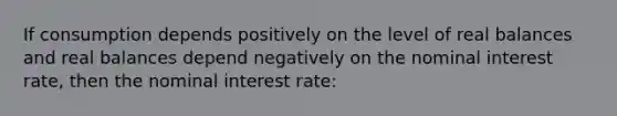 If consumption depends positively on the level of real balances and real balances depend negatively on the nominal interest rate, then the nominal interest rate: