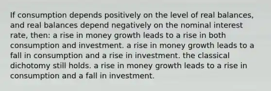 If consumption depends positively on the level of real balances, and real balances depend negatively on the nominal interest rate, then: a rise in money growth leads to a rise in both consumption and investment. a rise in money growth leads to a fall in consumption and a rise in investment. the classical dichotomy still holds. a rise in money growth leads to a rise in consumption and a fall in investment.