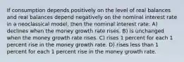 If consumption depends positively on the level of real balances and real balances depend negatively on the nominal interest rate in a neoclassical model, then the nominal interest rate: A) declines when the money growth rate rises. B) is unchanged when the money growth rate rises. C) rises 1 percent for each 1 percent rise in the money growth rate. D) rises less than 1 percent for each 1 percent rise in the money growth rate.