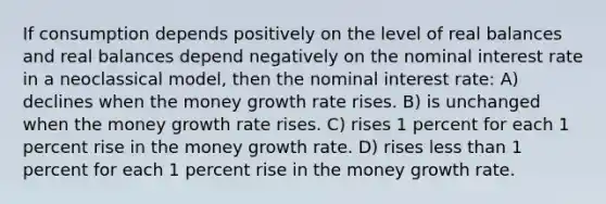 If consumption depends positively on the level of real balances and real balances depend negatively on the nominal interest rate in a neoclassical model, then the nominal interest rate: A) declines when the money growth rate rises. B) is unchanged when the money growth rate rises. C) rises 1 percent for each 1 percent rise in the money growth rate. D) rises less than 1 percent for each 1 percent rise in the money growth rate.