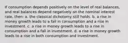 If consumption depends positively on the level of real balances, and real balances depend negatively on the nominal interest rate, then: a. the classical dichotomy still holds. b. a rise in money growth leads to a fall in consumption and a rise in investment. c. a rise in money growth leads to a rise in consumption and a fall in investment. d. a rise in money growth leads to a rise in both consumption and investment.