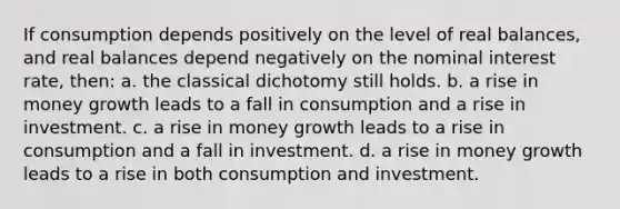 If consumption depends positively on the level of real balances, and real balances depend negatively on the nominal interest rate, then: a. the classical dichotomy still holds. b. a rise in money growth leads to a fall in consumption and a rise in investment. c. a rise in money growth leads to a rise in consumption and a fall in investment. d. a rise in money growth leads to a rise in both consumption and investment.