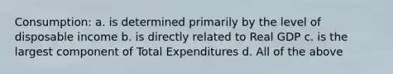 Consumption: a. is determined primarily by the level of disposable income b. is directly related to Real GDP c. is the largest component of Total Expenditures d. All of the above