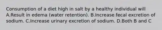 Consumption of a diet high in salt by a healthy individual will A.Result in edema (water retention). B.Increase fecal excretion of sodium. C.Increase urinary excretion of sodium. D.Both B and C