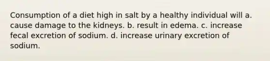 Consumption of a diet high in salt by a healthy individual will a. cause damage to the kidneys. b. result in edema. c. increase fecal excretion of sodium. d. increase urinary excretion of sodium.