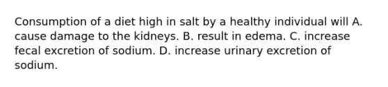 Consumption of a diet high in salt by a healthy individual will A. cause damage to the kidneys. B. result in edema. C. increase fecal excretion of sodium. D. increase urinary excretion of sodium.