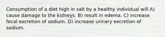 Consumption of a diet high in salt by a healthy individual will A) cause damage to the kidneys. B) result in edema. C) increase fecal excretion of sodium. D) increase urinary excretion of sodium.