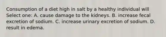 Consumption of a diet high in salt by a healthy individual will Select one: A. cause damage to the kidneys. B. increase fecal excretion of sodium. C. increase urinary excretion of sodium. D. result in edema.