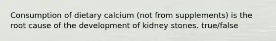 Consumption of dietary calcium (not from supplements) is the root cause of the development of kidney stones. true/false