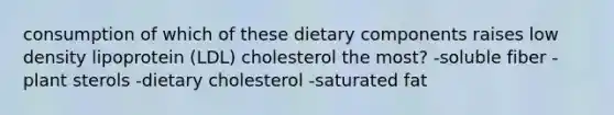 consumption of which of these dietary components raises low density lipoprotein (LDL) cholesterol the most? -soluble fiber -plant sterols -dietary cholesterol -saturated fat