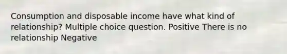 Consumption and disposable income have what kind of relationship? Multiple choice question. Positive There is no relationship Negative