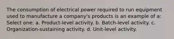 The consumption of electrical power required to run equipment used to manufacture a company's products is an example of a: Select one: a. Product-level activity. b. Batch-level activity. c. Organization-sustaining activity. d. Unit-level activity.