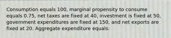 Consumption equals 100, marginal propensity to consume equals 0.75, net taxes are fixed at 40, investment is fixed at 50, government expenditures are fixed at 150, and net exports are fixed at 20. Aggregate expenditure equals: