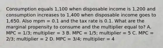 Consumption equals 1,100 when disposable income is 1,200 and consumption increases to 1,400 when disposable income goes to 1,650. Also mpm = 0.1 and the tax rate is 0.1. What are the marginal propensity to consume and the multiplier equal to? A. MPC = 1/3; multiplier = 3 B. MPC = 1/5; multiplier = 5 C. MPC = 2/3; multiplier = 2 D. MPC = 3/4; multiplier = 4