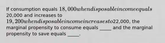 If consumption equals 18,000 when disposable income equals20,000 and increases to 19,200 when disposable income increases to22,000, the marginal propensity to consume equals _____ and the marginal propensity to save equals _____.