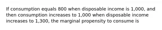 If consumption equals 800 when disposable income is 1,000, and then consumption increases to 1,000 when disposable income increases to 1,300, the marginal propensity to consume is