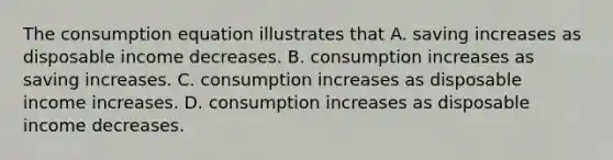 The consumption equation illustrates that A. saving increases as disposable income decreases. B. consumption increases as saving increases. C. consumption increases as disposable income increases. D. consumption increases as disposable income decreases.