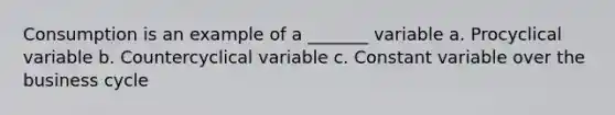 Consumption is an example of a _______ variable a. Procyclical variable b. Countercyclical variable c. Constant variable over the business cycle