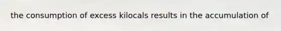 the consumption of excess kilocals results in the accumulation of