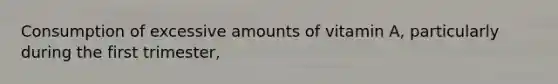 Consumption of excessive amounts of vitamin A, particularly during the first trimester,