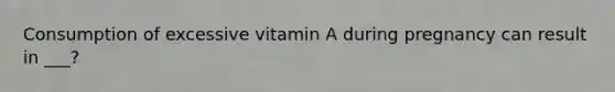 Consumption of excessive vitamin A during pregnancy can result in ___?