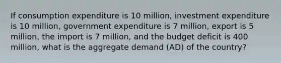 If consumption expenditure is 10 million, investment expenditure is 10 million, government expenditure is 7 million, export is 5 million, the import is 7 million, and the budget deficit is 400 million, what is the aggregate demand (AD) of the country?