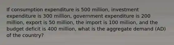 If consumption expenditure is 500 million, investment expenditure is 300 million, government expenditure is 200 million, export is 50 million, the import is 100 million, and the budget deficit is 400 million, what is the aggregate demand (AD) of the country?