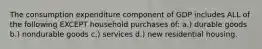 The consumption expenditure component of GDP includes ALL of the following EXCEPT household purchases of: a.) durable goods b.) nondurable goods c.) services d.) new residential housing.