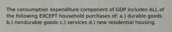 The consumption expenditure component of GDP includes ALL of the following EXCEPT household purchases of: a.) durable goods b.) nondurable goods c.) services d.) new residential housing.