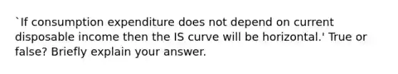 `If consumption expenditure does not depend on current disposable income then the IS curve will be horizontal.' True or false? Briefly explain your answer.