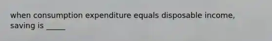 when consumption expenditure equals disposable income, saving is _____
