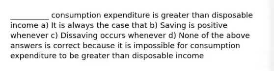 __________ consumption expenditure is greater than disposable income a) It is always the case that b) Saving is positive whenever c) Dissaving occurs whenever d) None of the above answers is correct because it is impossible for consumption expenditure to be greater than disposable income