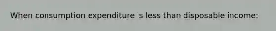 When consumption expenditure is less than disposable income: