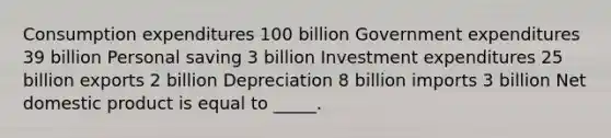 Consumption expenditures 100 billion Government expenditures 39 billion Personal saving 3 billion Investment expenditures 25 billion exports 2 billion Depreciation 8 billion imports 3 billion Net domestic product is equal to _____.