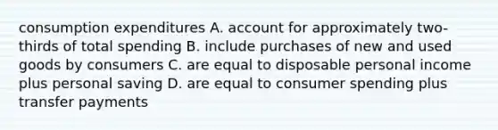 consumption expenditures A. account for approximately two-thirds of total spending B. include purchases of new and used goods by consumers C. are equal to disposable personal income plus personal saving D. are equal to consumer spending plus transfer payments