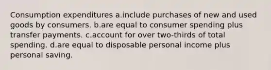 Consumption expenditures a.include purchases of new and used goods by consumers. b.are equal to consumer spending plus transfer payments. c.account for over two-thirds of total spending. d.are equal to disposable personal income plus personal saving.