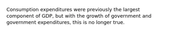 Consumption expenditures were previously the largest component of GDP, but with the growth of government and government expenditures, this is no longer true.